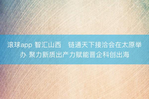 滚球app 智汇山西・链通天下接洽会在太原举办 聚力新质出产力赋能晋企科创出海