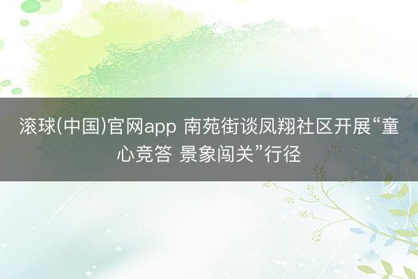 滚球(中国)官网app 南苑街谈凤翔社区开展“童心竞答 景象闯关”行径