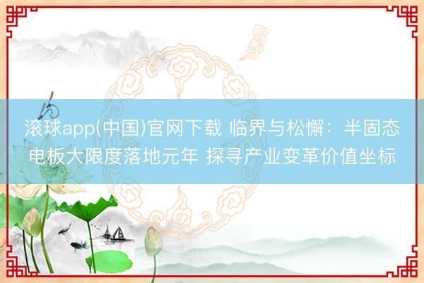 滚球app(中国)官网下载 临界与松懈：半固态电板大限度落地元年 探寻产业变革价值坐标