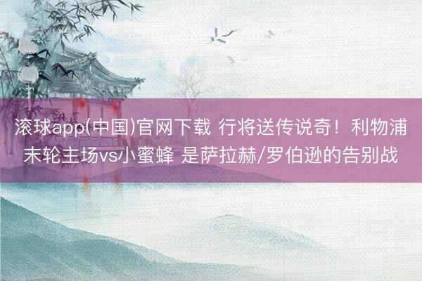 滚球app(中国)官网下载 行将送传说奇！利物浦末轮主场vs小蜜蜂 是萨拉赫/罗伯逊的告别战