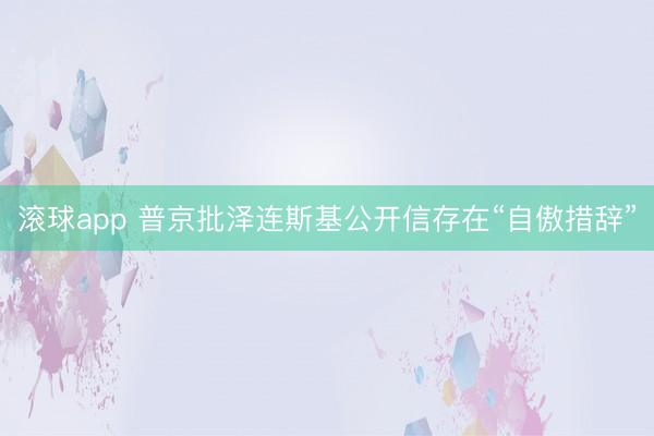 滚球app 普京批泽连斯基公开信存在“自傲措辞”