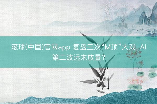 滚球(中国)官网app 复盘三次“M顶”大戏， AI第二波远未放置?