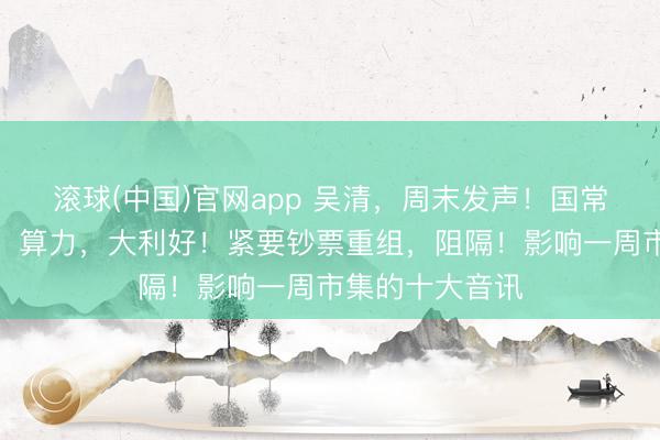 滚球(中国)官网app 吴清，周末发声！国常会，重磅部署！算力，大利好！紧要钞票重组，阻隔！影响一周市集的十大音讯