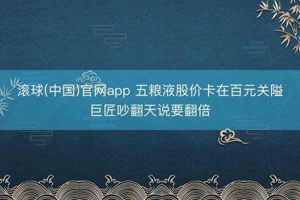 滚球(中国)官网app 五粮液股价卡在百元关隘巨匠吵翻天说要翻倍