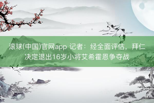 滚球(中国)官网app 记者：经全面评估，拜仁决定退出16岁小将艾希霍恩争夺战