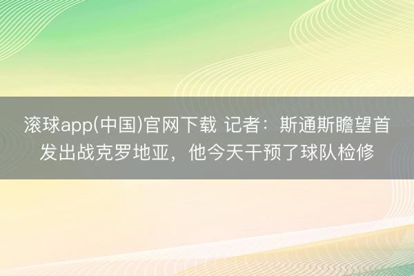 滚球app(中国)官网下载 记者：斯通斯瞻望首发出战克罗地亚，他今天干预了球队检修