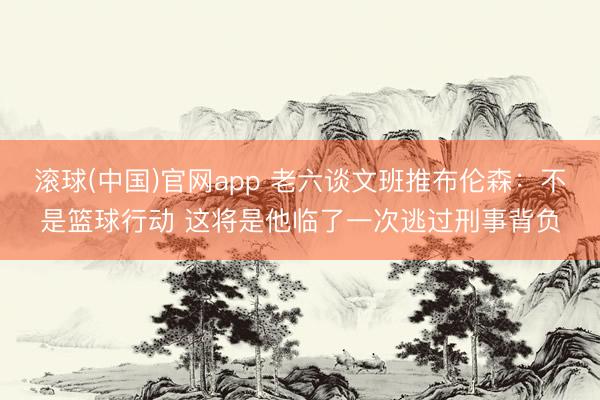 滚球(中国)官网app 老六谈文班推布伦森：不是篮球行动 这将是