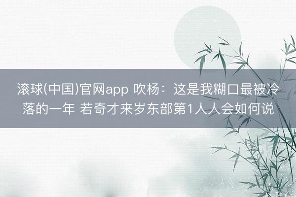 滚球(中国)官网app 吹杨:这是我糊口最被冷落的一年 若奇才来岁东部第1人人会如何说