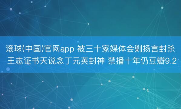 滚球(中国)官网app 被三十家媒体会剿扬言封杀 王志证书天说念丁元英封神 禁播十年仍豆瓣9.2