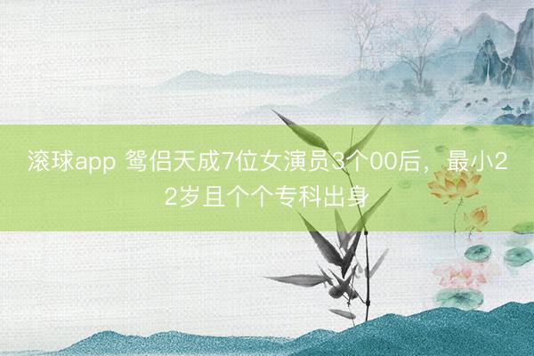 滚球app 鸳侣天成7位女演员3个00后，最小22岁且个个专科出身