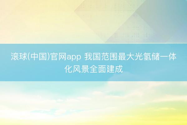 滚球(中国)官网app 我国范围最大光氢储一体化风景全面建成