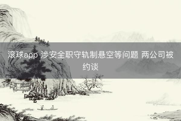 滚球app 涉安全职守轨制悬空等问题 两公司被约谈