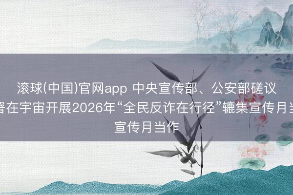 滚球(中国)官网app 中央宣传部、公安部磋议部署在宇宙开展2026年“全民反诈在行径”辘集宣传月当作