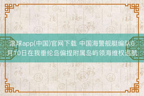 滚球app(中国)官网下载 中国海警舰艇编队6月10日在我垂纶岛偏捏附属岛屿领海维权巡航