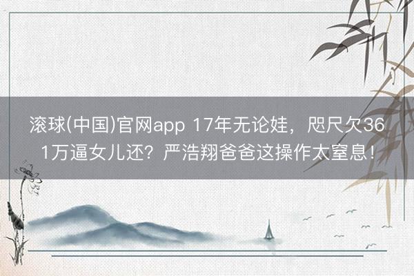 滚球(中国)官网app 17年无论娃，咫尺欠361万逼女儿还？严浩翔爸爸这操作太窒息！