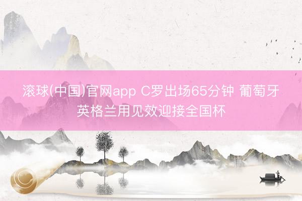 滚球(中国)官网app C罗出场65分钟 葡萄牙英格兰用见效迎接全国杯