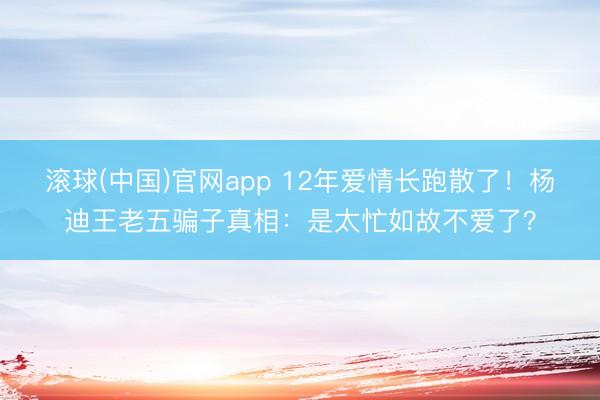 滚球(中国)官网app 12年爱情长跑散了！杨迪王老五骗子真相：是太忙如故不爱了？