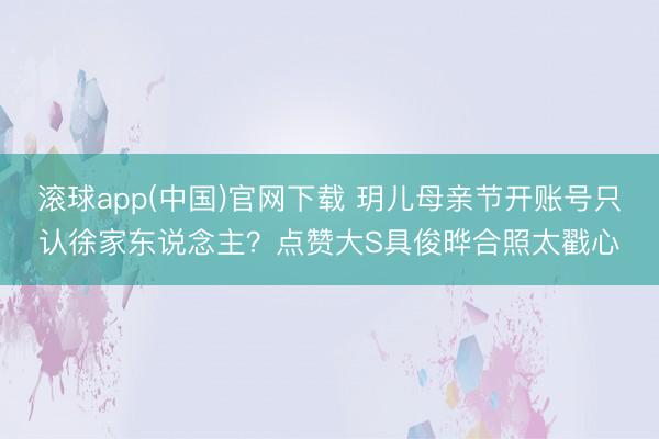滚球app(中国)官网下载 玥儿母亲节开账号只认徐家东说念主？点赞大S具俊晔合照太戳心