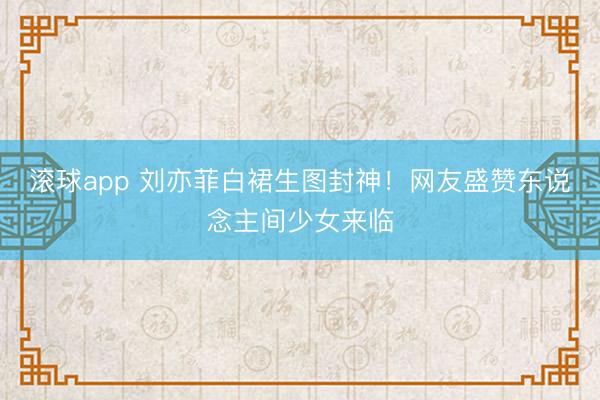 滚球app 刘亦菲白裙生图封神！网友盛赞东说念主间少女来临