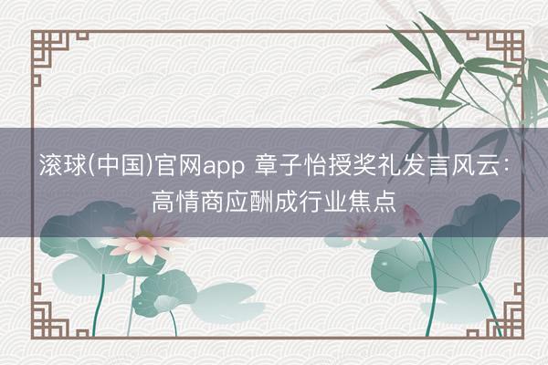 滚球(中国)官网app 章子怡授奖礼发言风云：高情商应酬成行业焦点