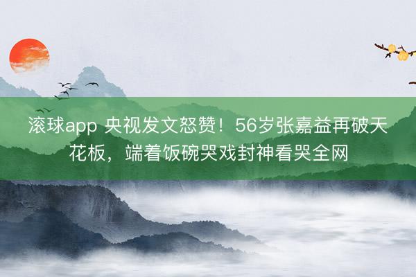 滚球app 央视发文怒赞！56岁张嘉益再破天花板，端着饭碗哭戏封神看哭全网