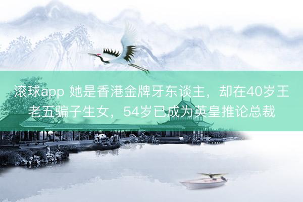 滚球app 她是香港金牌牙东谈主，却在40岁王老五骗子生女，54岁已成为英皇推论总裁