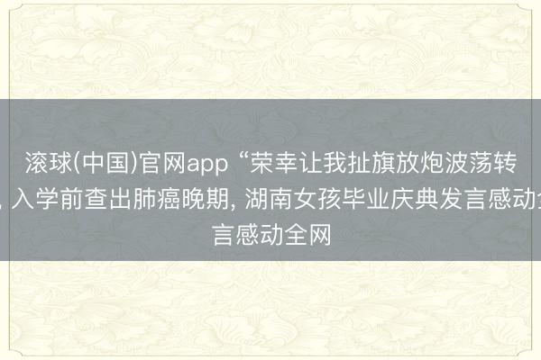 滚球(中国)官网app “荣幸让我扯旗放炮波荡转动”, 入学前查出肺癌晚期, 湖南女孩毕业庆典发言感动全网