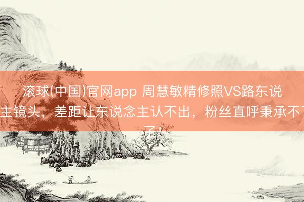 滚球(中国)官网app 周慧敏精修照VS路东说念主镜头，差距让东说念主认不出，粉丝直呼秉承不了！