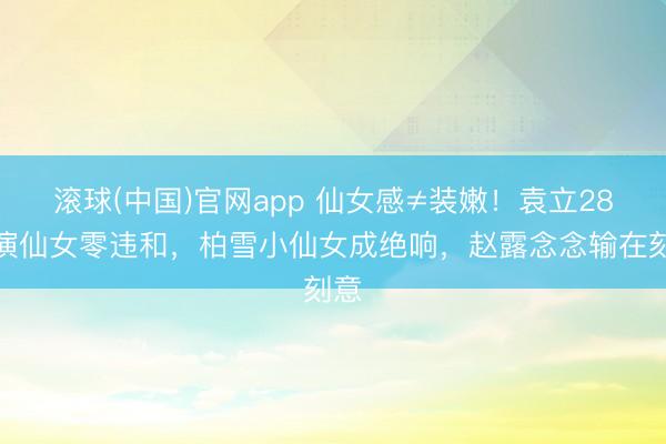 滚球(中国)官网app 仙女感≠装嫩！袁立28岁演仙女零违和，柏雪小仙女成绝响，赵露念念输在刻意