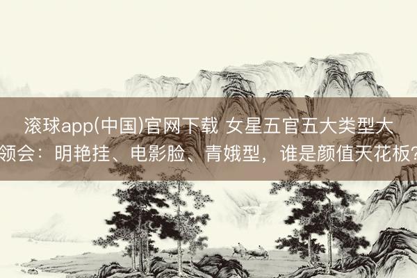 滚球app(中国)官网下载 女星五官五大类型大领会：明艳挂、电影脸、青娥型，谁是颜值天花板？