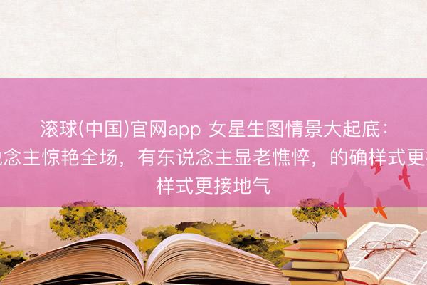 滚球(中国)官网app 女星生图情景大起底：有东说念主惊艳全场，有东说念主显老憔悴，的确样式更接地气