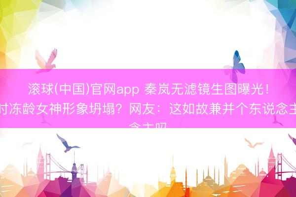 滚球(中国)官网app 秦岚无滤镜生图曝光！往时冻龄女神形象坍塌？网友：这如故兼并个东说念主吗