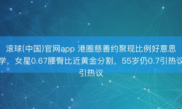 滚球(中国)官网app 港圈慈善约聚现比例好意思学，女星0.67腰臀比近黄金分割，55岁仍0.7引热议