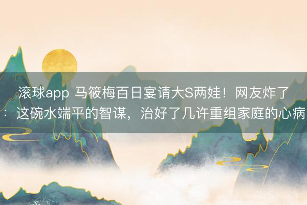 滚球app 马筱梅百日宴请大S两娃！网友炸了：这碗水端平的智谋，治好了几许重组家庭的心病