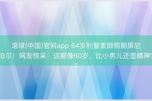 滚球(中国)官网app 64岁利智素颜照刷屏尼泊尔!网友惊呆:这哪像60岁,比小男儿还显精神?