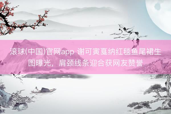 滚球(中国)官网app 谢可寅戛纳红毯鱼尾裙生图曝光，肩颈线条迎合获网友赞誉