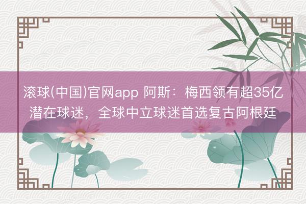 滚球(中国)官网app 阿斯：梅西领有超35亿潜在球迷，全球中立球迷首选复古阿根廷
