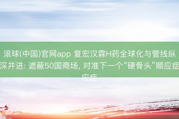 滚球(中国)官网app 复宏汉霖H药全球化与管线纵深并进: 遮蔽50国商场, 对准下一个“硬骨头”顺应症