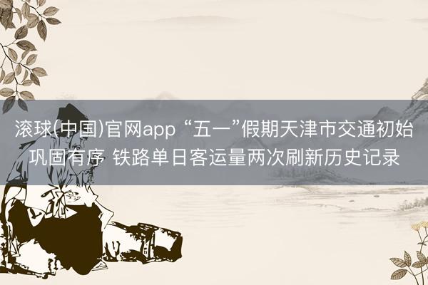 滚球(中国)官网app “五一”假期天津市交通初始巩固有序 铁路单日客运量两次刷新历史记录