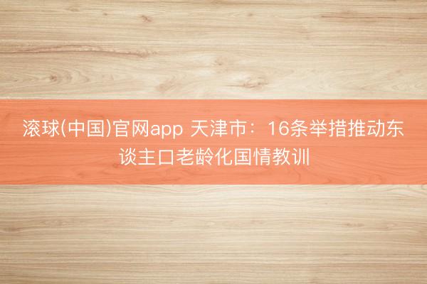 滚球(中国)官网app 天津市：16条举措推动东谈主口老龄化国情教训