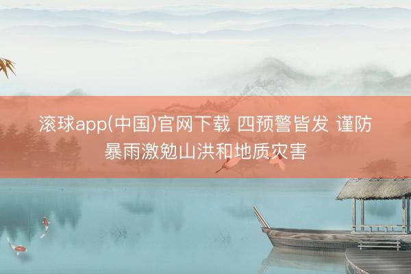 滚球app(中国)官网下载 四预警皆发 谨防暴雨激勉山洪和地质灾害