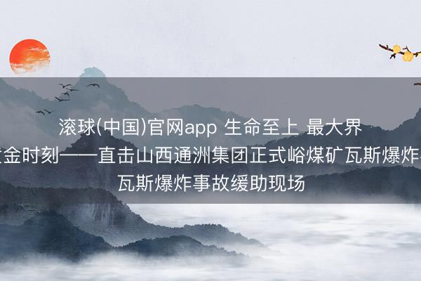 滚球(中国)官网app 生命至上 最大界限抢握缓助黄金时刻——直击山西通洲集团正式峪煤矿瓦斯爆炸事故缓助现场