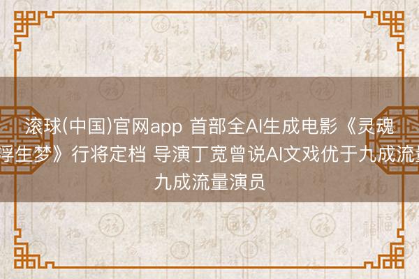 滚球(中国)官网app 首部全AI生成电影《灵魂摆渡·浮生梦》行将定档 导演丁宽曾说AI文戏优于九成流量演员