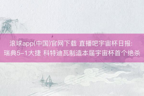 滚球app(中国)官网下载 直播吧宇宙杯日报: 瑞典5-1大捷 科特迪瓦制造本届宇宙杯首个绝杀