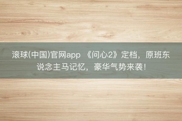 滚球(中国)官网app 《问心2》定档，原班东说念主马记忆，豪华气势来袭！