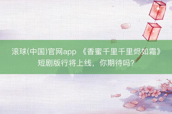 滚球(中国)官网app 《香蜜千里千里烬如霜》短剧版行将上线,你期待吗?