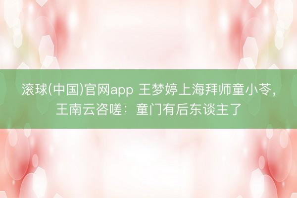 滚球(中国)官网app 王梦婷上海拜师童小苓，王南云咨嗟：童门有后东谈主了