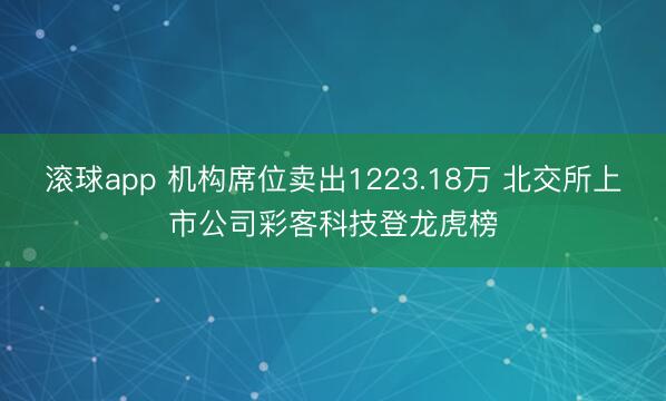 滚球app 机构席位卖出1223.18万 北交所上市公司彩客科技登龙虎榜
