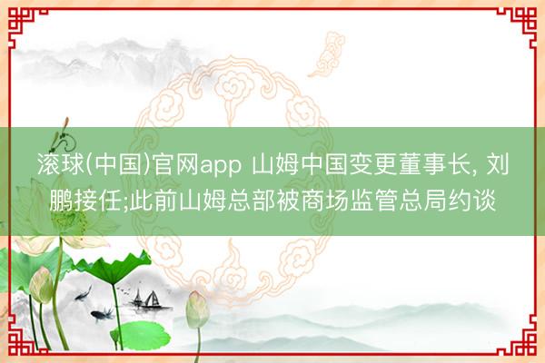滚球(中国)官网app 山姆中国变更董事长， 刘鹏接任;此前山姆总部被商场监管总局约谈