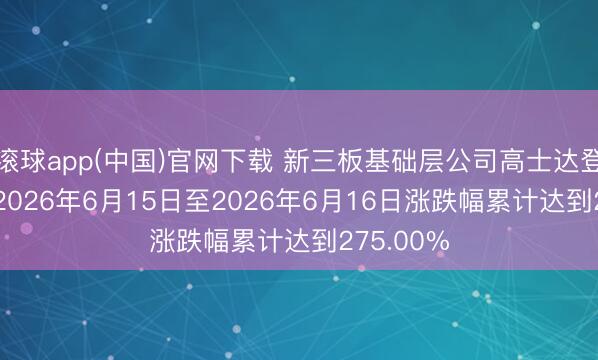 滚球app(中国)官网下载 新三板基础层公司高士达登龙虎榜: 2026年6月15日至2026年6月16日涨跌幅累计达到275.00%
